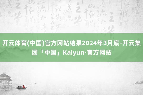 开云体育(中国)官方网站结果2024年3月底-开云集团「中国」Kaiyun·官方网站