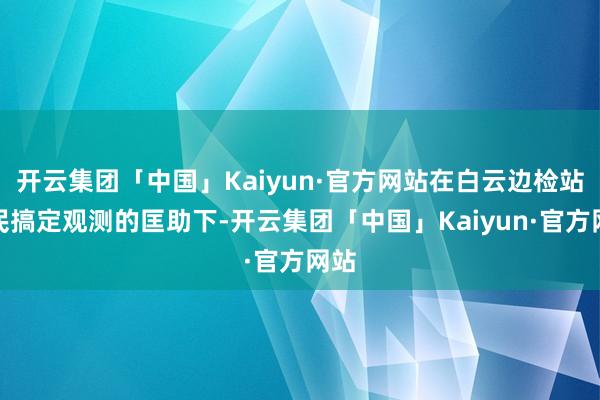 开云集团「中国」Kaiyun·官方网站在白云边检站侨民搞定观测的匡助下-开云集团「中国」Kaiyun·官方网站