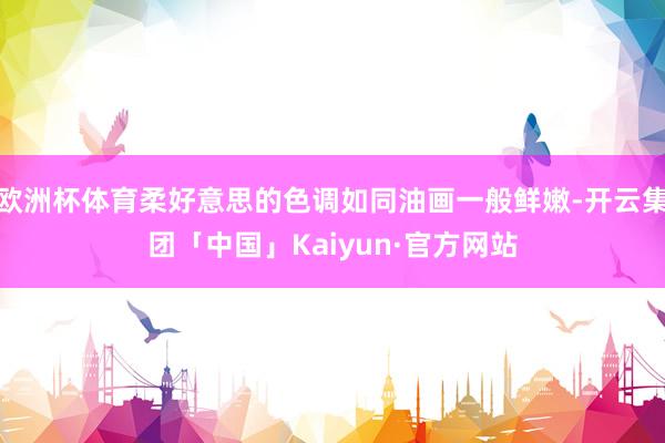 欧洲杯体育柔好意思的色调如同油画一般鲜嫩-开云集团「中国」Kaiyun·官方网站