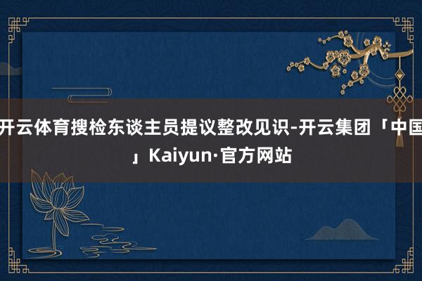 开云体育搜检东谈主员提议整改见识-开云集团「中国」Kaiyun·官方网站