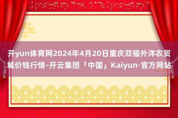 开yun体育网2024年4月20日重庆双福外洋农贸城价钱行情-开云集团「中国」Kaiyun·官方网站