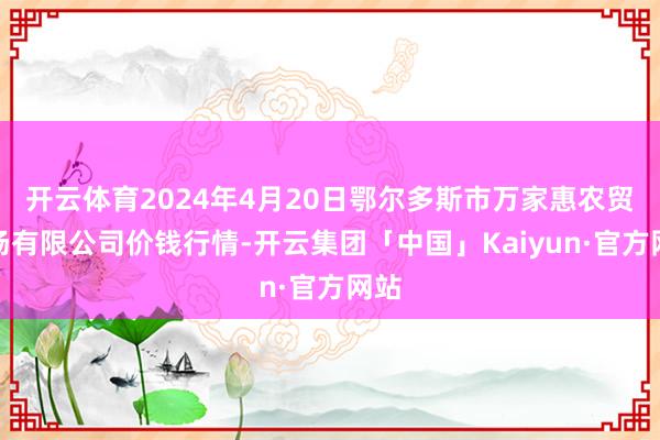 开云体育2024年4月20日鄂尔多斯市万家惠农贸商场有限公司价钱行情-开云集团「中国」Kaiyun·官方网站