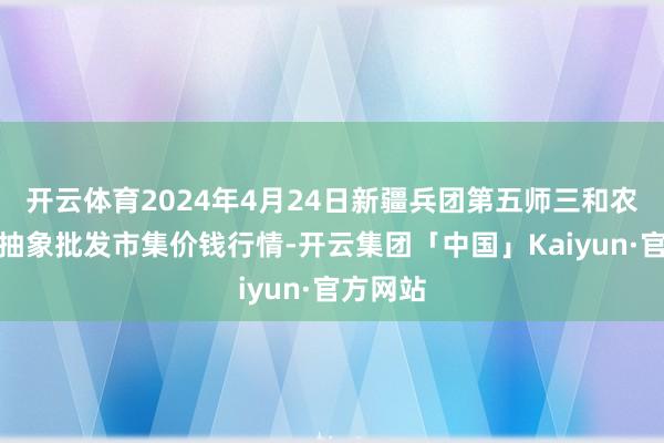 开云体育2024年4月24日新疆兵团第五师三和农副居品抽象批发市集价钱行情-开云集团「中国」Kaiyun·官方网站