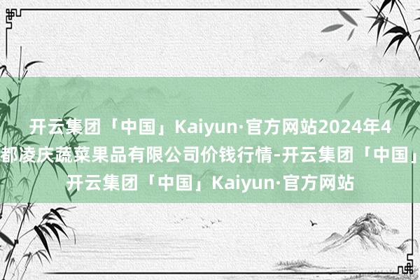 开云集团「中国」Kaiyun·官方网站2024年4月24日新疆乌鲁木都凌庆蔬菜果品有限公司价钱行情-开云集团「中国」Kaiyun·官方网站