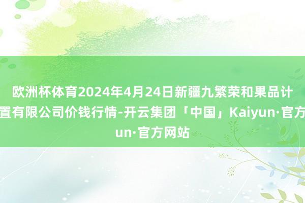 欧洲杯体育2024年4月24日新疆九繁荣和果品计算处置有限公司价钱行情-开云集团「中国」Kaiyun·官方网站