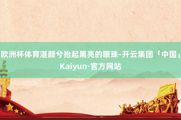 欧洲杯体育湛颜兮抬起黑亮的眼珠-开云集团「中国」Kaiyun·官方网站