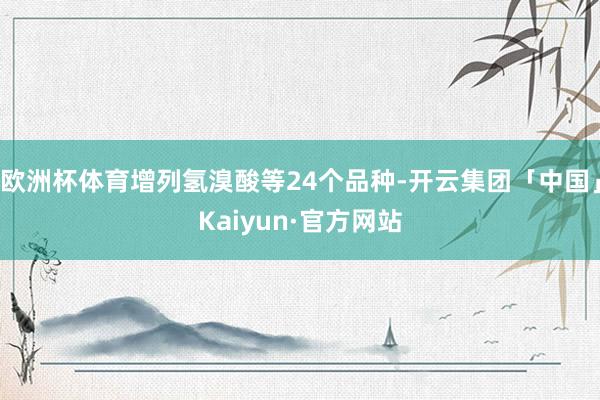 欧洲杯体育增列氢溴酸等24个品种-开云集团「中国」Kaiyun·官方网站