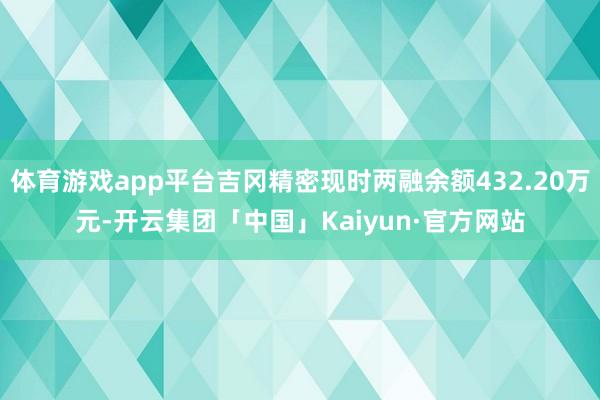 体育游戏app平台吉冈精密现时两融余额432.20万元-开云集团「中国」Kaiyun·官方网站