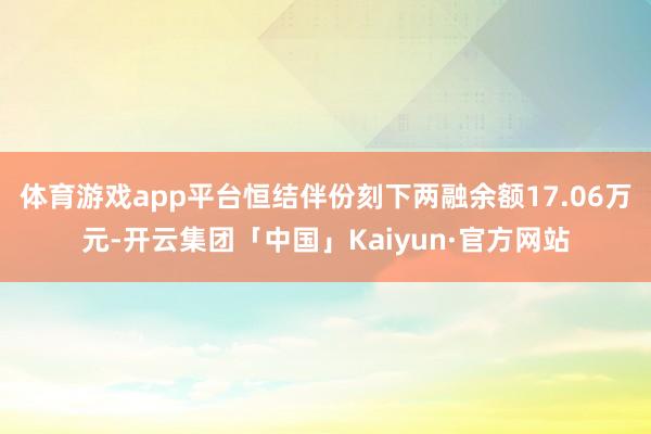 体育游戏app平台恒结伴份刻下两融余额17.06万元-开云集团「中国」Kaiyun·官方网站