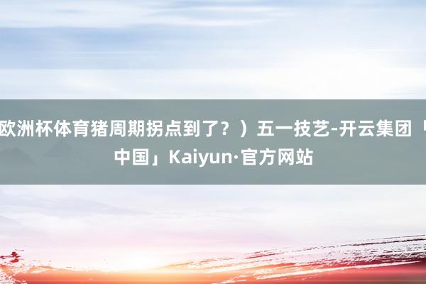 欧洲杯体育猪周期拐点到了？）五一技艺-开云集团「中国」Kaiyun·官方网站