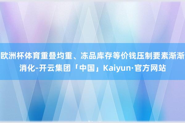 欧洲杯体育重叠均重、冻品库存等价钱压制要素渐渐消化-开云集团「中国」Kaiyun·官方网站