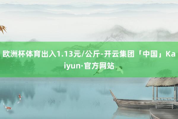 欧洲杯体育出入1.13元/公斤-开云集团「中国」Kaiyun·官方网站