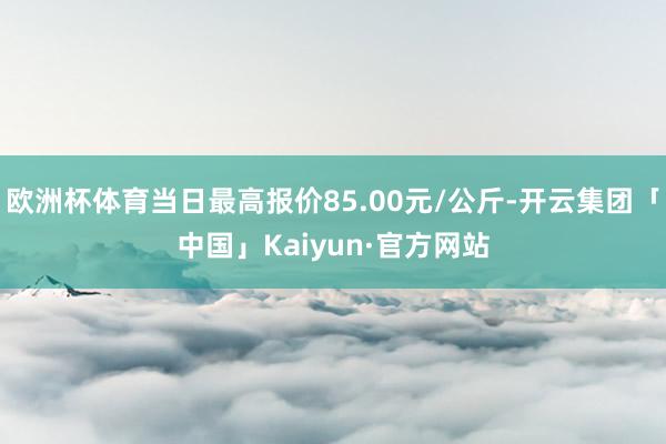 欧洲杯体育当日最高报价85.00元/公斤-开云集团「中国」Kaiyun·官方网站