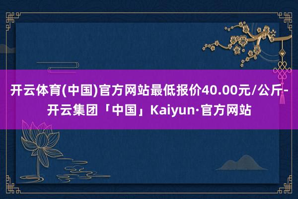 开云体育(中国)官方网站最低报价40.00元/公斤-开云集团「中国」Kaiyun·官方网站