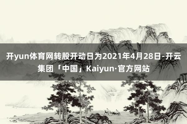 开yun体育网转股开动日为2021年4月28日-开云集团「中国」Kaiyun·官方网站