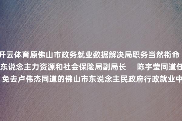 开云体育原佛山市政务就业数据解决局职务当然衔命     陈再勋同道任佛山市东说念主力资源和社会保险局副局长     陈宇莹同道任佛山市教会局副局长     免去卢伟杰同道的佛山市东说念主民政府行政就业中心主任职务     免去刘剑锋同道的佛山市水利局副局长职务     免去杨晓明同道的佛山市水利局总工程师职务     免去刘国斌同道的佛山市东说念主力资源和社会保险局副局长职务     免去关育青同