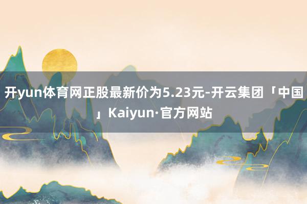 开yun体育网正股最新价为5.23元-开云集团「中国」Kaiyun·官方网站