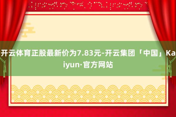 开云体育正股最新价为7.83元-开云集团「中国」Kaiyun·官方网站