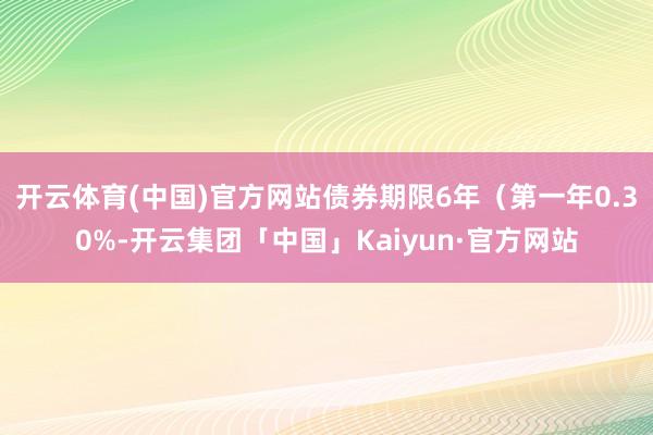 开云体育(中国)官方网站债券期限6年（第一年0.30%-开云集团「中国」Kaiyun·官方网站