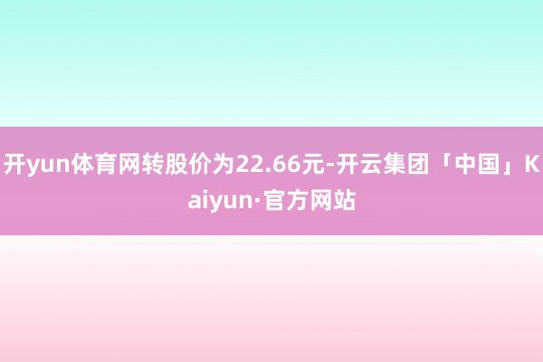 开yun体育网转股价为22.66元-开云集团「中国」Kaiyun·官方网站