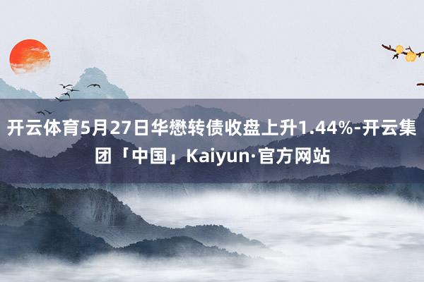 开云体育5月27日华懋转债收盘上升1.44%-开云集团「中国」Kaiyun·官方网站