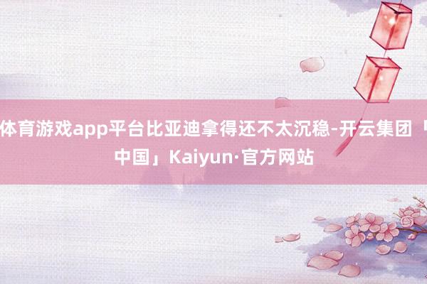 体育游戏app平台比亚迪拿得还不太沉稳-开云集团「中国」Kaiyun·官方网站