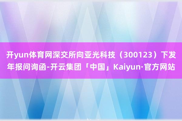 开yun体育网深交所向亚光科技（300123）下发年报问询函-开云集团「中国」Kaiyun·官方网站