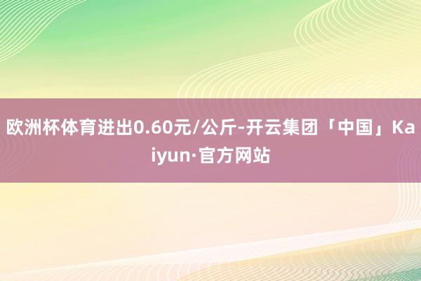 欧洲杯体育进出0.60元/公斤-开云集团「中国」Kaiyun·官方网站