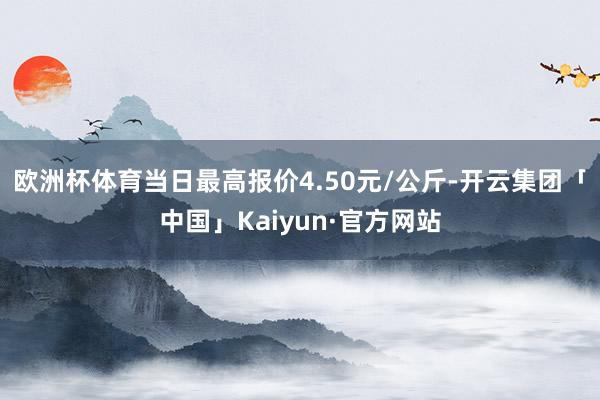 欧洲杯体育当日最高报价4.50元/公斤-开云集团「中国」Kaiyun·官方网站