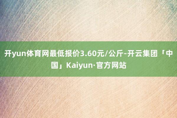 开yun体育网最低报价3.60元/公斤-开云集团「中国」Kaiyun·官方网站