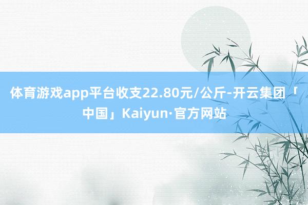 体育游戏app平台收支22.80元/公斤-开云集团「中国」Kaiyun·官方网站