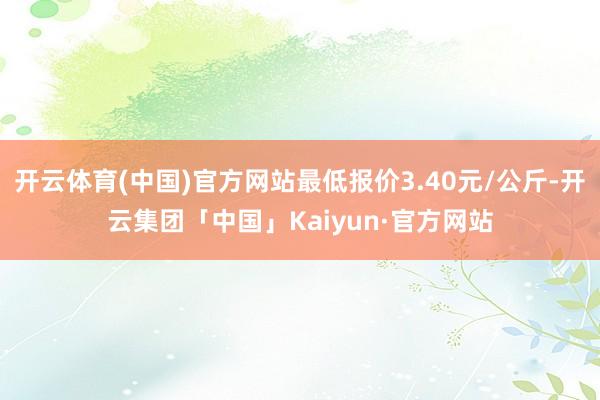 开云体育(中国)官方网站最低报价3.40元/公斤-开云集团「中国」Kaiyun·官方网站