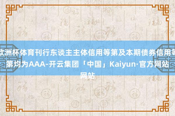 欧洲杯体育刊行东谈主主体信用等第及本期债券信用等第均为AAA-开云集团「中国」Kaiyun·官方网站