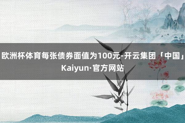 欧洲杯体育每张债券面值为100元-开云集团「中国」Kaiyun·官方网站