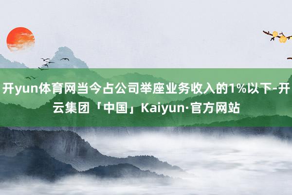 开yun体育网当今占公司举座业务收入的1%以下-开云集团「中国」Kaiyun·官方网站