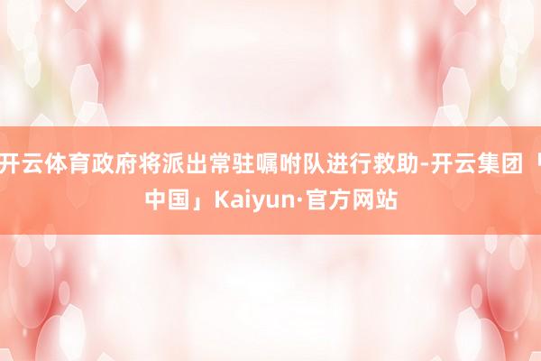 开云体育政府将派出常驻嘱咐队进行救助-开云集团「中国」Kaiyun·官方网站