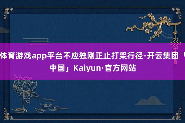 体育游戏app平台不应独刚正止打架行径-开云集团「中国」Kaiyun·官方网站