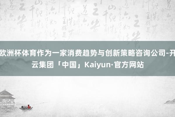 欧洲杯体育作为一家消费趋势与创新策略咨询公司-开云集团「中国」Kaiyun·官方网站