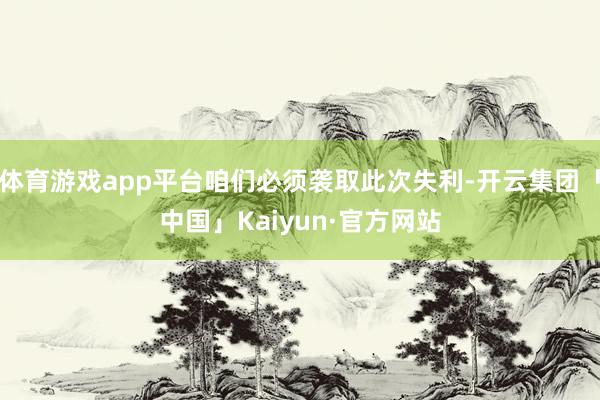 体育游戏app平台咱们必须袭取此次失利-开云集团「中国」Kaiyun·官方网站