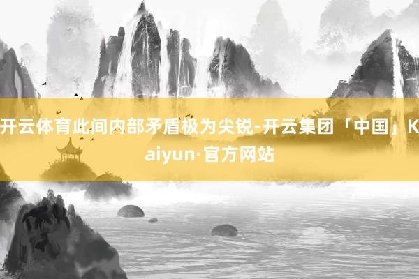 开云体育此间内部矛盾极为尖锐-开云集团「中国」Kaiyun·官方网站