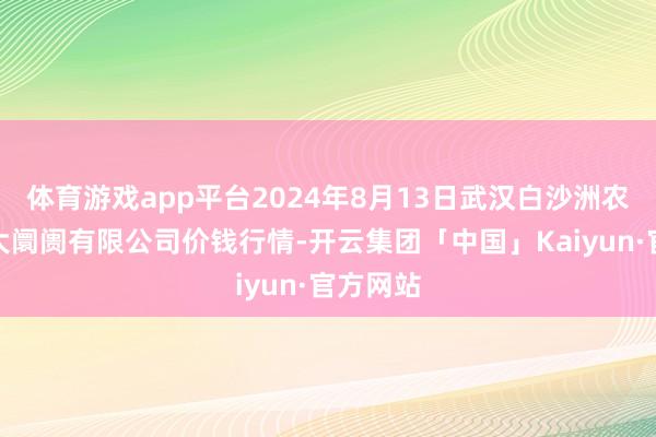 体育游戏app平台2024年8月13日武汉白沙洲农副家具大阛阓有限公司价钱行情-开云集团「中国」Kaiyun·官方网站