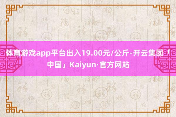 体育游戏app平台出入19.00元/公斤-开云集团「中国」Kaiyun·官方网站