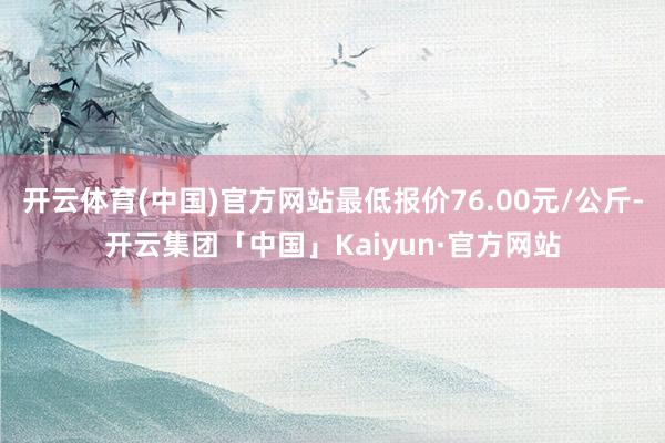 开云体育(中国)官方网站最低报价76.00元/公斤-开云集团「中国」Kaiyun·官方网站