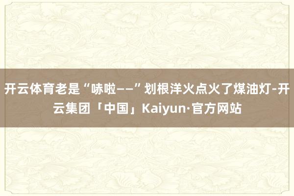 开云体育老是“哧啦——”划根洋火点火了煤油灯-开云集团「中国」Kaiyun·官方网站