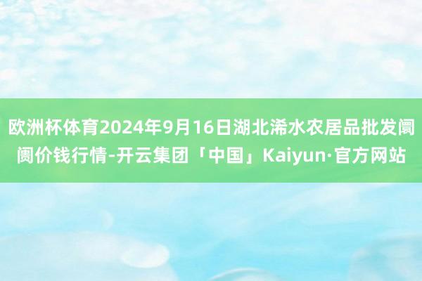 欧洲杯体育2024年9月16日湖北浠水农居品批发阛阓价钱行情-开云集团「中国」Kaiyun·官方网站