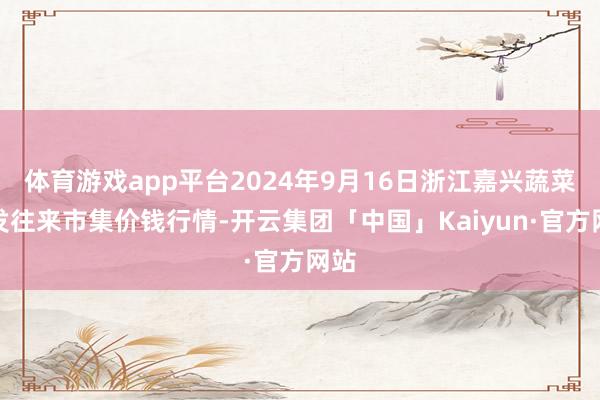 体育游戏app平台2024年9月16日浙江嘉兴蔬菜批发往来市集价钱行情-开云集团「中国」Kaiyun·官方网站