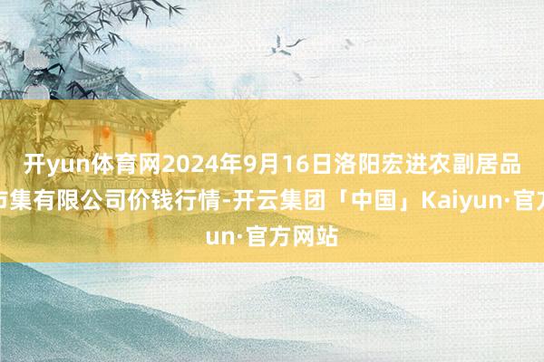 开yun体育网2024年9月16日洛阳宏进农副居品批发市集有限公司价钱行情-开云集团「中国」Kaiyun·官方网站