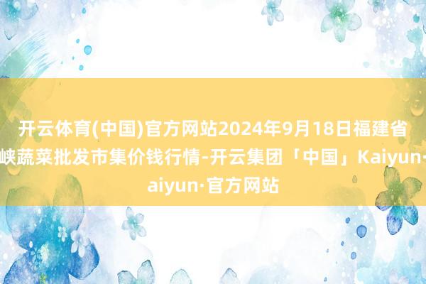 开云体育(中国)官方网站2024年9月18日福建省福州市海峡蔬菜批发市集价钱行情-开云集团「中国」Kaiyun·官方网站