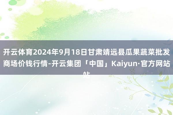 开云体育2024年9月18日甘肃靖远县瓜果蔬菜批发商场价钱行情-开云集团「中国」Kaiyun·官方网站