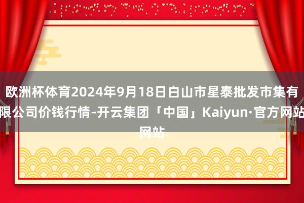 欧洲杯体育2024年9月18日白山市星泰批发市集有限公司价钱行情-开云集团「中国」Kaiyun·官方网站